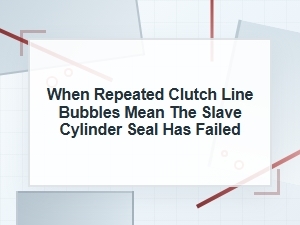 When Repeated Clutch Line Bubbles Mean Slave Seal Failure